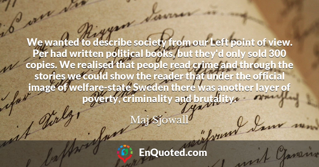 We wanted to describe society from our Left point of view. Per had written political books, but they'd only sold 300 copies. We realised that people read crime and through the stories we could show the reader that under the official image of welfare-state Sweden there was another layer of poverty, criminality and brutality.