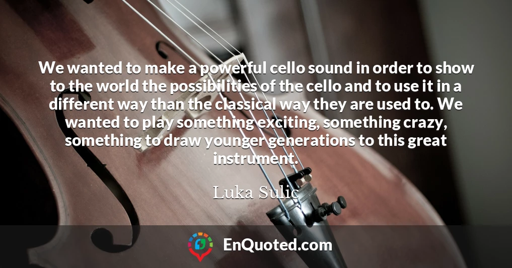 We wanted to make a powerful cello sound in order to show to the world the possibilities of the cello and to use it in a different way than the classical way they are used to. We wanted to play something exciting, something crazy, something to draw younger generations to this great instrument.