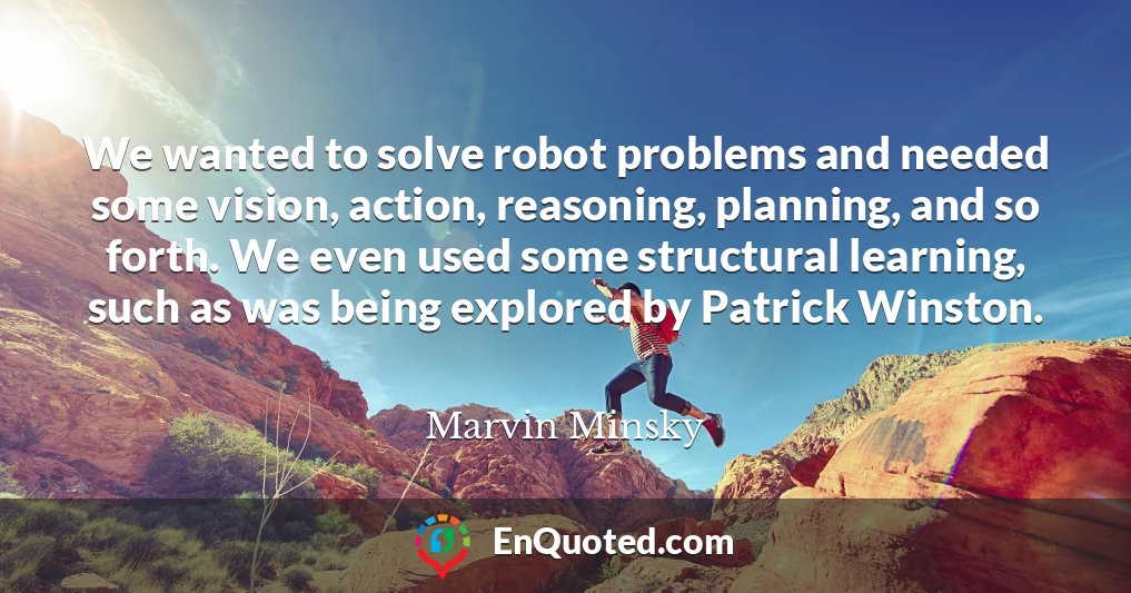 We wanted to solve robot problems and needed some vision, action, reasoning, planning, and so forth. We even used some structural learning, such as was being explored by Patrick Winston.