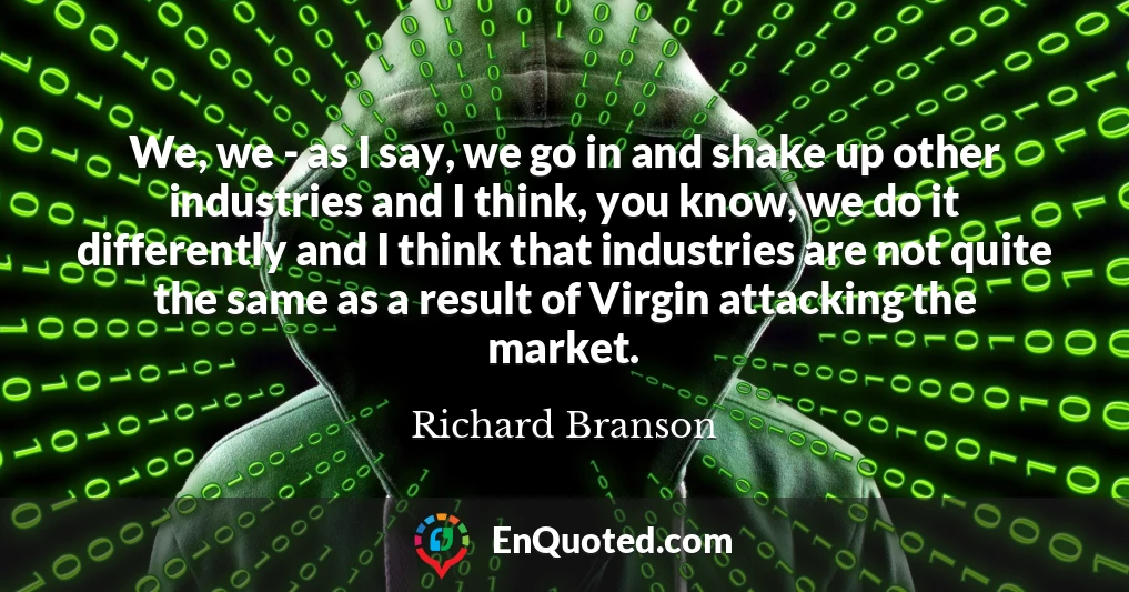 We, we - as I say, we go in and shake up other industries and I think, you know, we do it differently and I think that industries are not quite the same as a result of Virgin attacking the market.