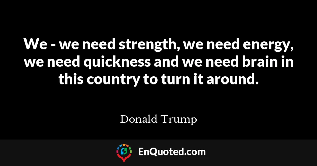 We - we need strength, we need energy, we need quickness and we need brain in this country to turn it around.