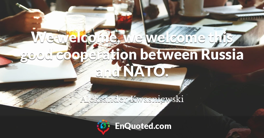 We welcome, we welcome this good cooperation between Russia and NATO.