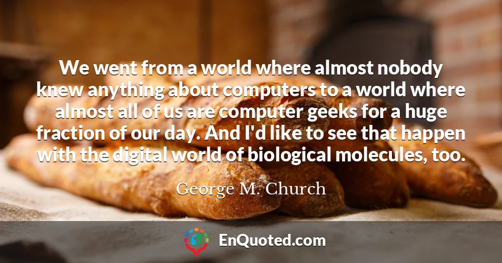 We went from a world where almost nobody knew anything about computers to a world where almost all of us are computer geeks for a huge fraction of our day. And I'd like to see that happen with the digital world of biological molecules, too.