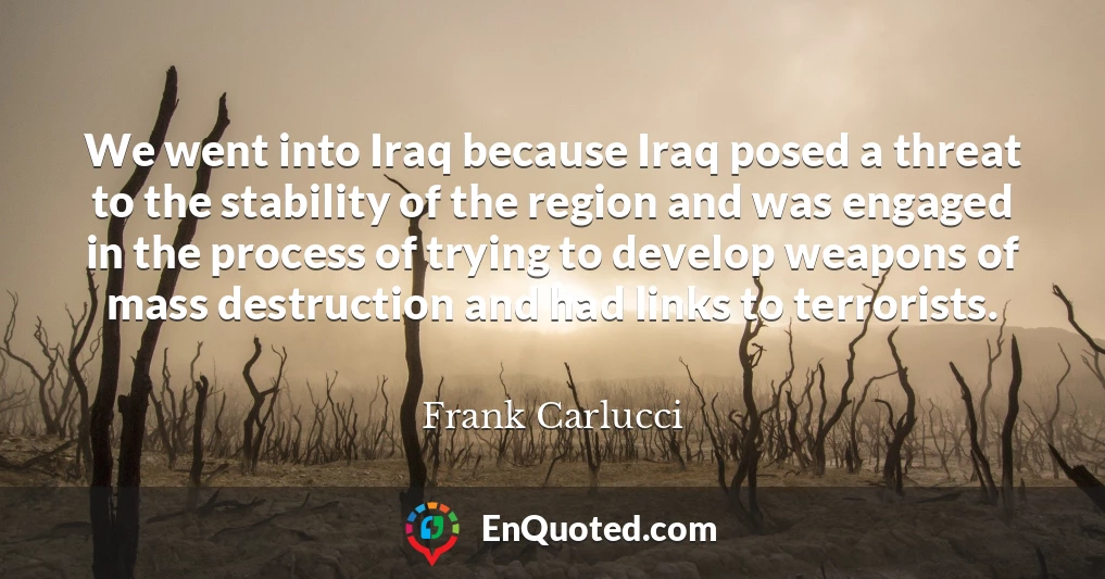 We went into Iraq because Iraq posed a threat to the stability of the region and was engaged in the process of trying to develop weapons of mass destruction and had links to terrorists.