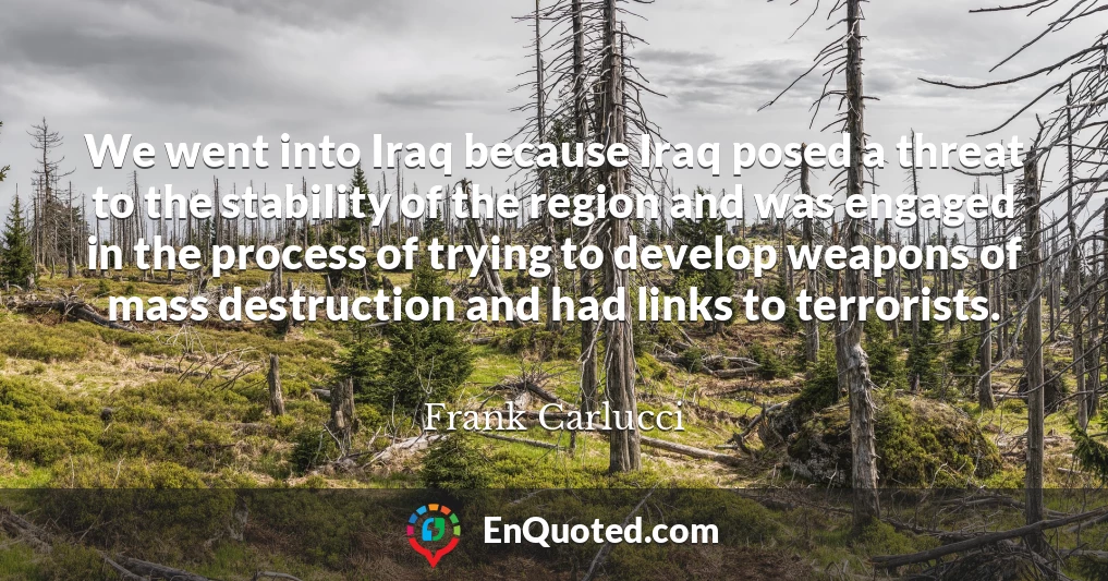 We went into Iraq because Iraq posed a threat to the stability of the region and was engaged in the process of trying to develop weapons of mass destruction and had links to terrorists.