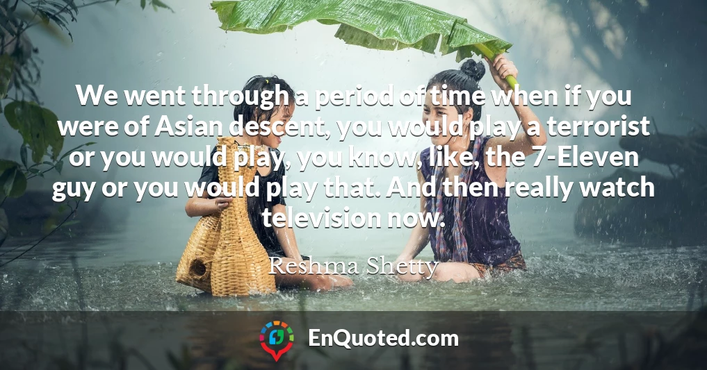We went through a period of time when if you were of Asian descent, you would play a terrorist or you would play, you know, like, the 7-Eleven guy or you would play that. And then really watch television now.