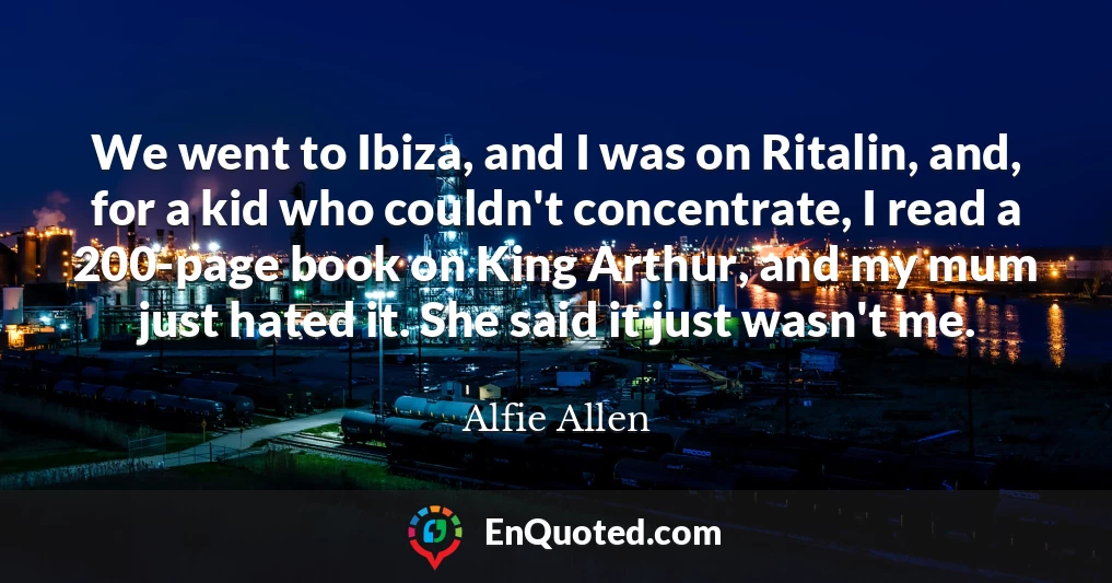 We went to Ibiza, and I was on Ritalin, and, for a kid who couldn't concentrate, I read a 200-page book on King Arthur, and my mum just hated it. She said it just wasn't me.