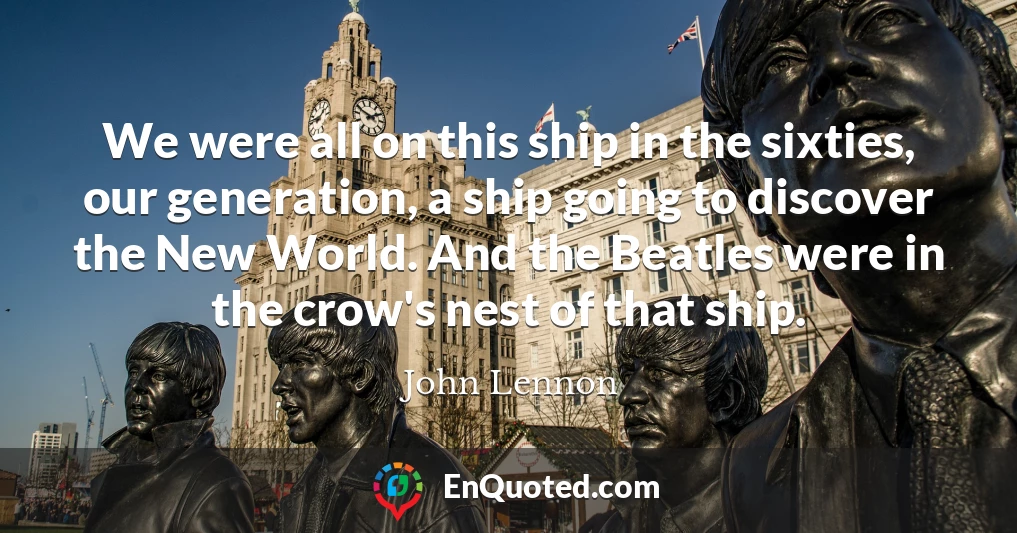 We were all on this ship in the sixties, our generation, a ship going to discover the New World. And the Beatles were in the crow's nest of that ship.