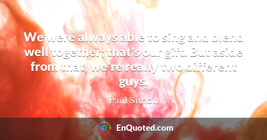 We were always able to sing and blend well together; that's our gift. But aside from that, we're really two different guys.