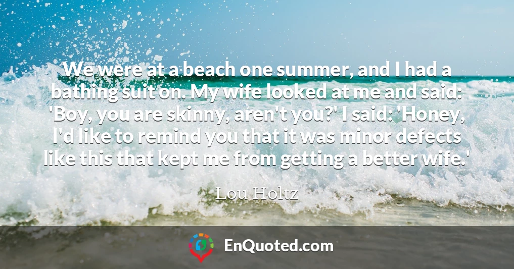 We were at a beach one summer, and I had a bathing suit on. My wife looked at me and said: 'Boy, you are skinny, aren't you?' I said: 'Honey, I'd like to remind you that it was minor defects like this that kept me from getting a better wife.'
