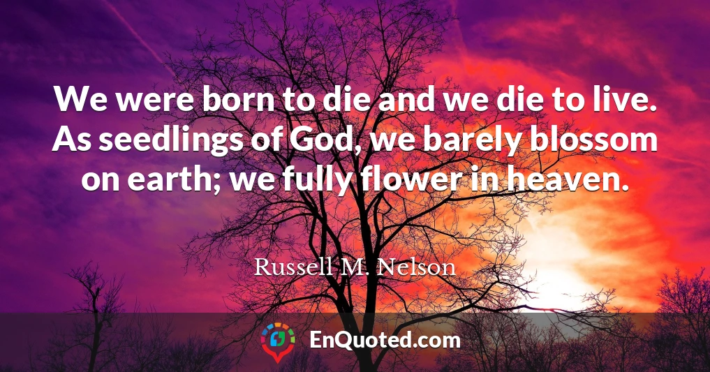 We were born to die and we die to live. As seedlings of God, we barely blossom on earth; we fully flower in heaven.