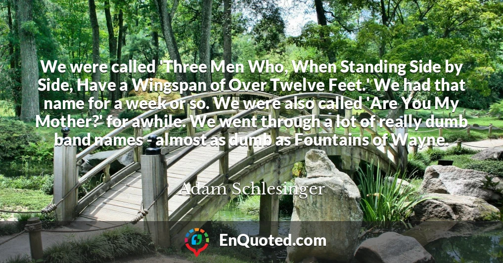 We were called 'Three Men Who, When Standing Side by Side, Have a Wingspan of Over Twelve Feet.' We had that name for a week or so. We were also called 'Are You My Mother?' for awhile. We went through a lot of really dumb band names - almost as dumb as Fountains of Wayne.