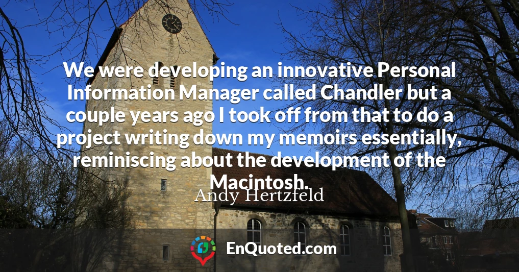 We were developing an innovative Personal Information Manager called Chandler but a couple years ago I took off from that to do a project writing down my memoirs essentially, reminiscing about the development of the Macintosh.