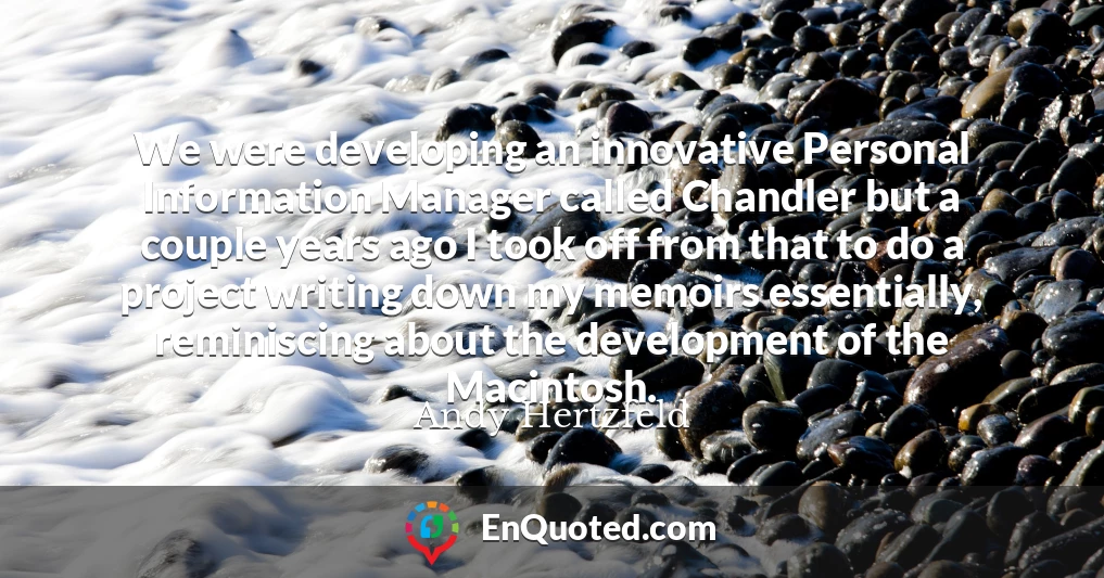 We were developing an innovative Personal Information Manager called Chandler but a couple years ago I took off from that to do a project writing down my memoirs essentially, reminiscing about the development of the Macintosh.