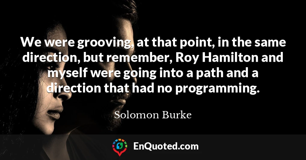 We were grooving, at that point, in the same direction, but remember, Roy Hamilton and myself were going into a path and a direction that had no programming.