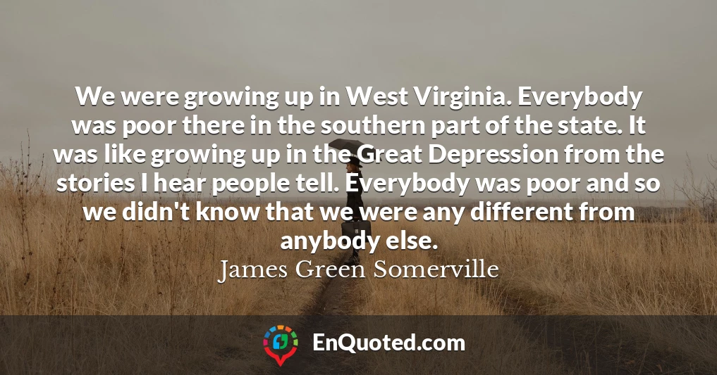 We were growing up in West Virginia. Everybody was poor there in the southern part of the state. It was like growing up in the Great Depression from the stories I hear people tell. Everybody was poor and so we didn't know that we were any different from anybody else.