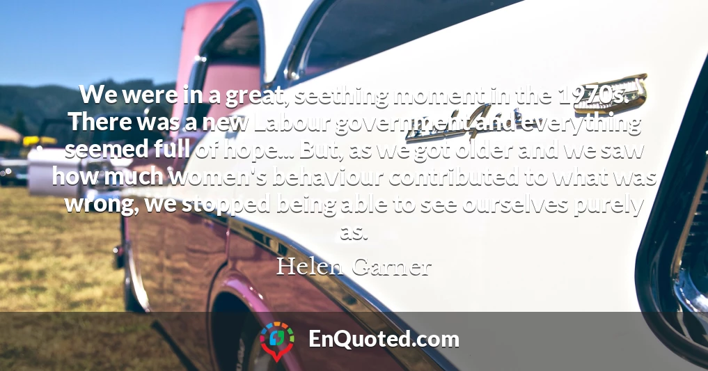 We were in a great, seething moment in the 1970s. There was a new Labour government and everything seemed full of hope... But, as we got older and we saw how much women's behaviour contributed to what was wrong, we stopped being able to see ourselves purely as.