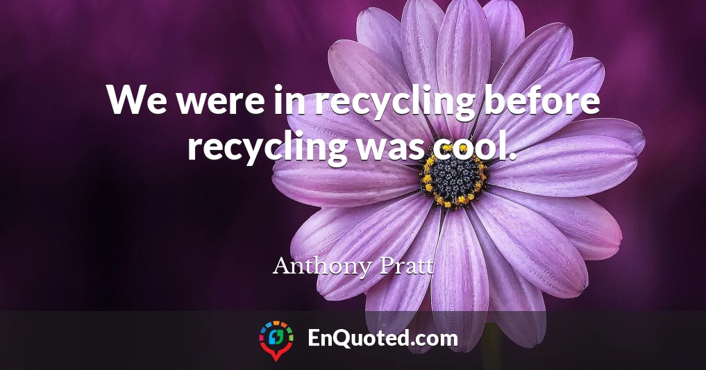 We were in recycling before recycling was cool.
