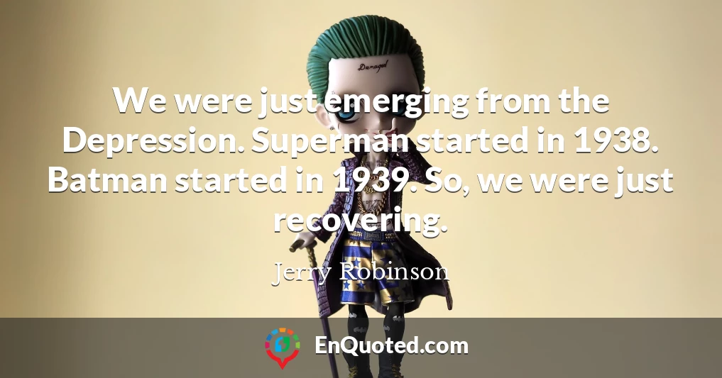 We were just emerging from the Depression. Superman started in 1938. Batman started in 1939. So, we were just recovering.