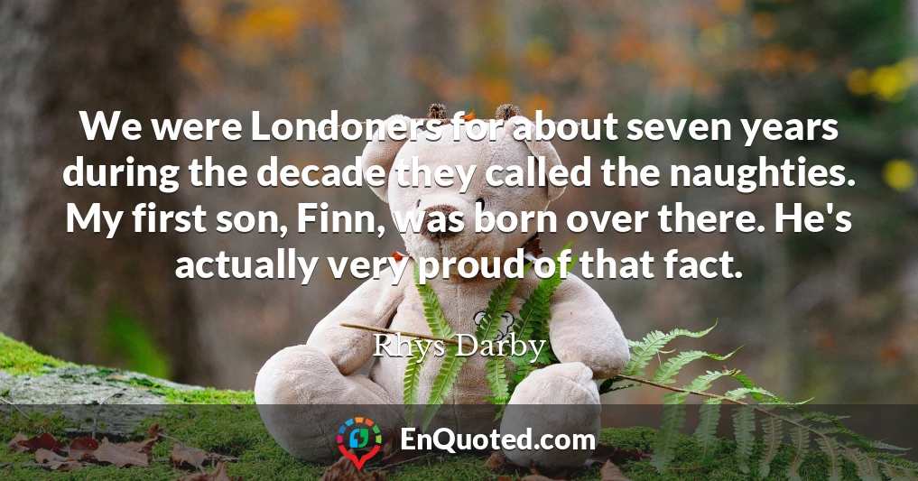 We were Londoners for about seven years during the decade they called the naughties. My first son, Finn, was born over there. He's actually very proud of that fact.