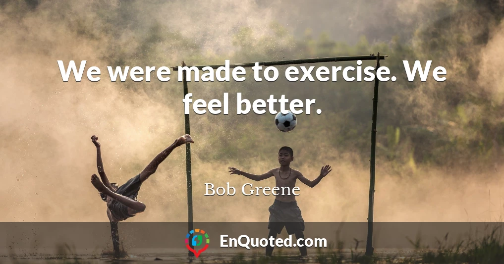 We were made to exercise. We feel better.