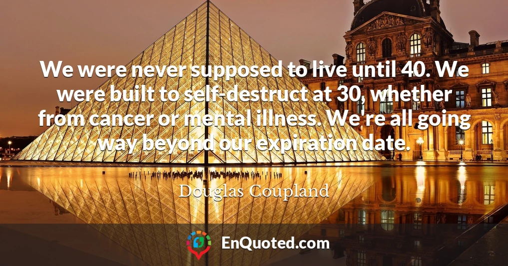 We were never supposed to live until 40. We were built to self-destruct at 30, whether from cancer or mental illness. We're all going way beyond our expiration date.
