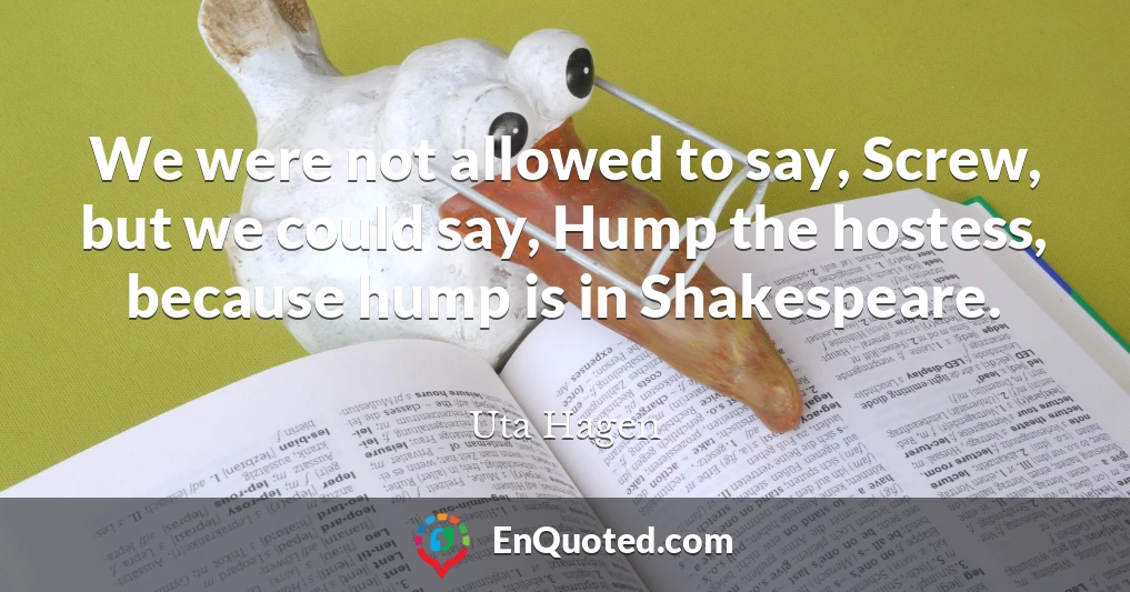 We were not allowed to say, Screw, but we could say, Hump the hostess, because hump is in Shakespeare.