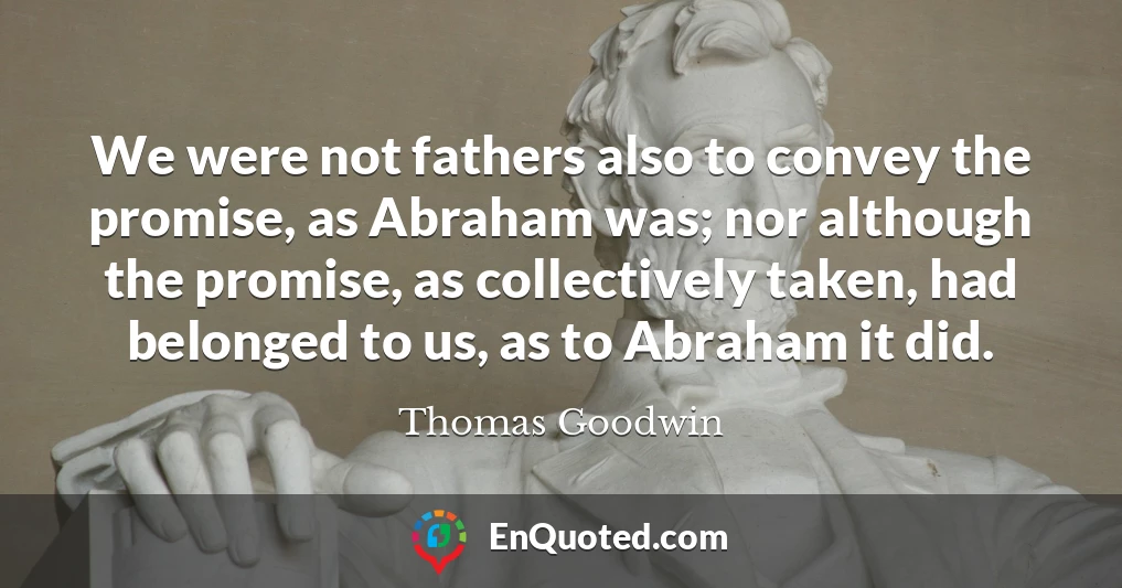 We were not fathers also to convey the promise, as Abraham was; nor although the promise, as collectively taken, had belonged to us, as to Abraham it did.