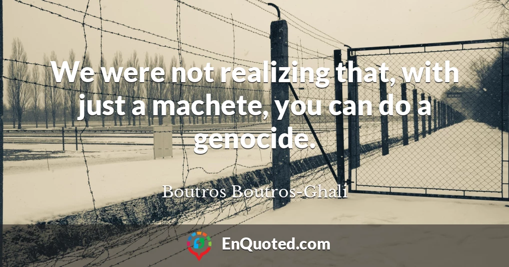 We were not realizing that, with just a machete, you can do a genocide.