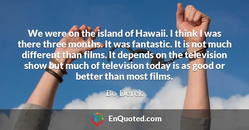We were on the island of Hawaii. I think I was there three months. It was fantastic. It is not much different than films. It depends on the television show but much of television today is as good or better than most films.