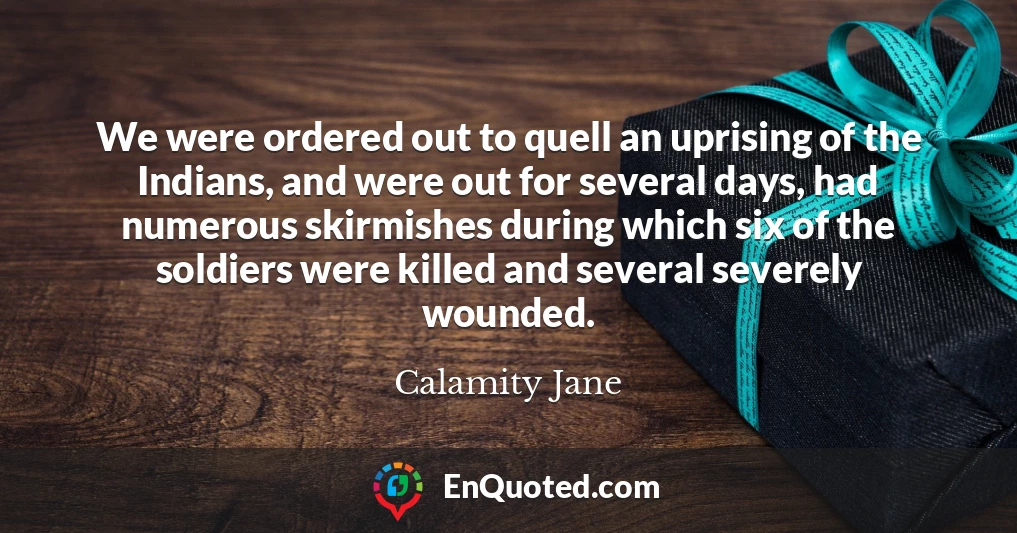 We were ordered out to quell an uprising of the Indians, and were out for several days, had numerous skirmishes during which six of the soldiers were killed and several severely wounded.