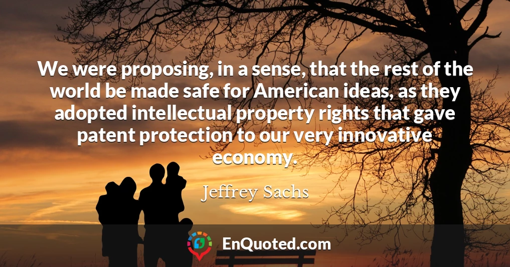 We were proposing, in a sense, that the rest of the world be made safe for American ideas, as they adopted intellectual property rights that gave patent protection to our very innovative economy.