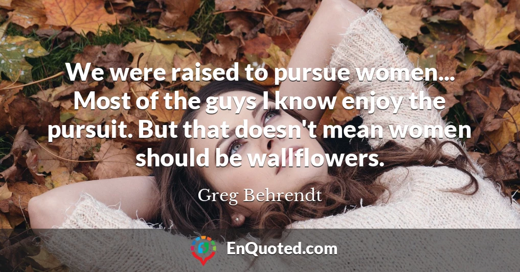 We were raised to pursue women... Most of the guys I know enjoy the pursuit. But that doesn't mean women should be wallflowers.