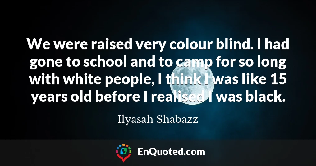 We were raised very colour blind. I had gone to school and to camp for so long with white people, I think I was like 15 years old before I realised I was black.