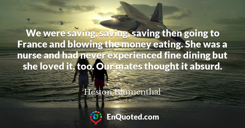 We were saving, saving, saving then going to France and blowing the money eating. She was a nurse and had never experienced fine dining but she loved it, too. Our mates thought it absurd.