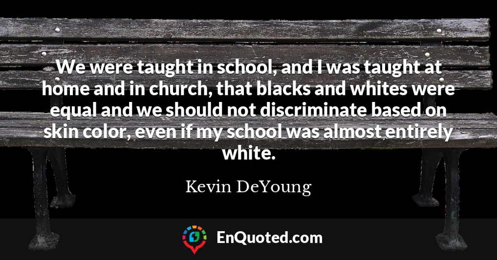 We were taught in school, and I was taught at home and in church, that blacks and whites were equal and we should not discriminate based on skin color, even if my school was almost entirely white.