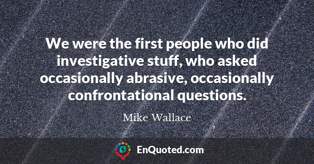 We were the first people who did investigative stuff, who asked occasionally abrasive, occasionally confrontational questions.