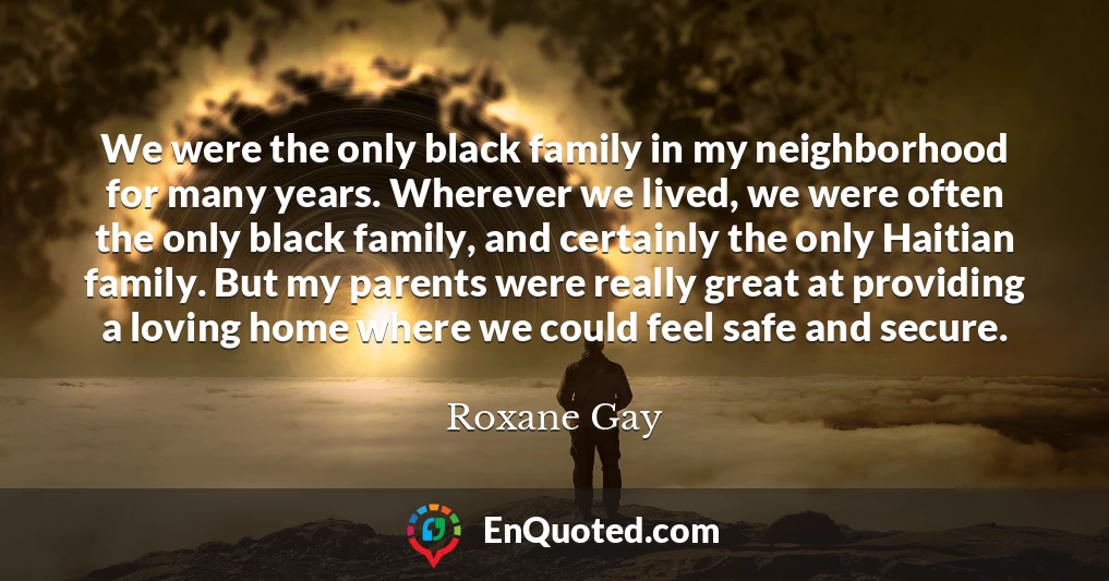 We were the only black family in my neighborhood for many years. Wherever we lived, we were often the only black family, and certainly the only Haitian family. But my parents were really great at providing a loving home where we could feel safe and secure.