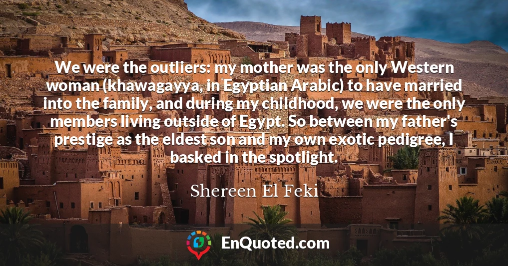 We were the outliers: my mother was the only Western woman (khawagayya, in Egyptian Arabic) to have married into the family, and during my childhood, we were the only members living outside of Egypt. So between my father's prestige as the eldest son and my own exotic pedigree, I basked in the spotlight.