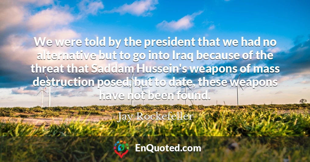 We were told by the president that we had no alternative but to go into Iraq because of the threat that Saddam Hussein's weapons of mass destruction posed, but to date, these weapons have not been found.
