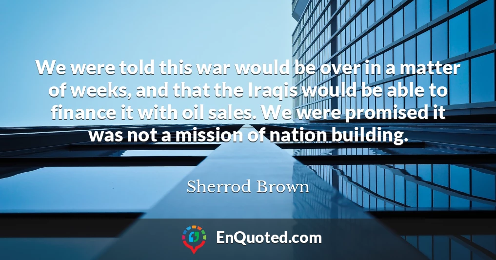 We were told this war would be over in a matter of weeks, and that the Iraqis would be able to finance it with oil sales. We were promised it was not a mission of nation building.