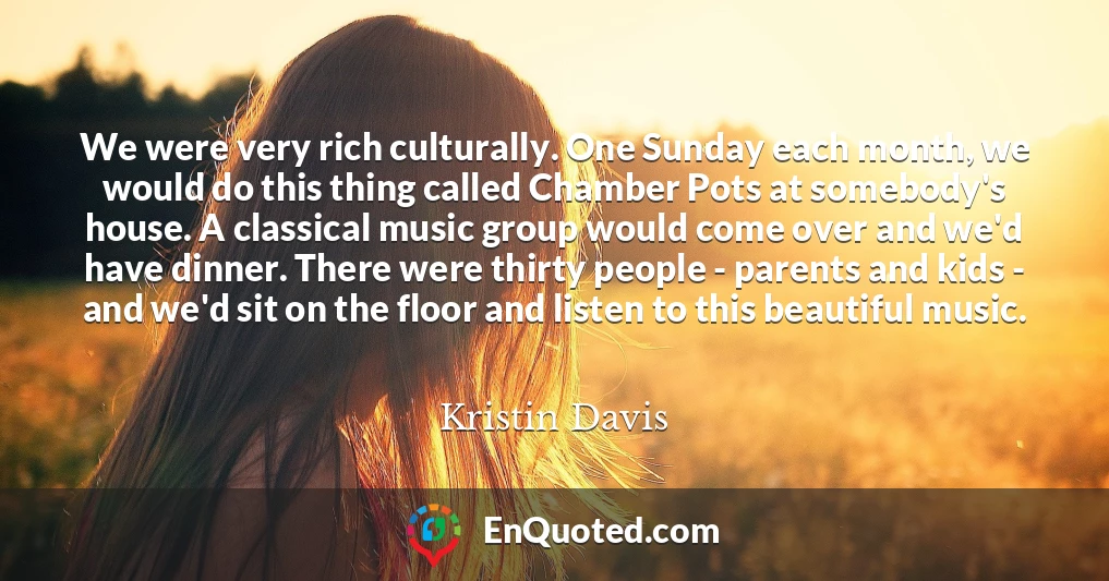 We were very rich culturally. One Sunday each month, we would do this thing called Chamber Pots at somebody's house. A classical music group would come over and we'd have dinner. There were thirty people - parents and kids - and we'd sit on the floor and listen to this beautiful music.