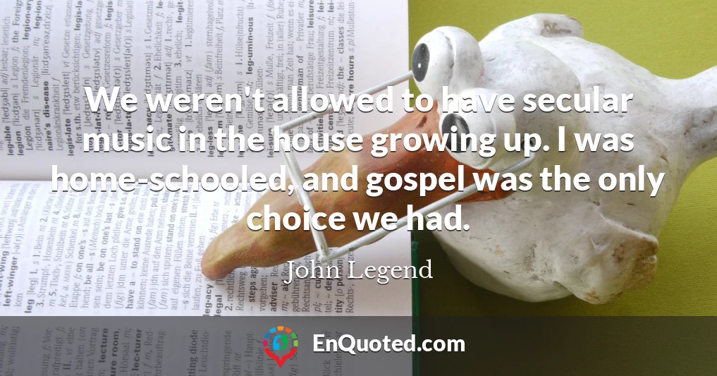 We weren't allowed to have secular music in the house growing up. I was home-schooled, and gospel was the only choice we had.