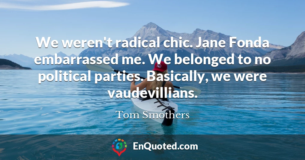 We weren't radical chic. Jane Fonda embarrassed me. We belonged to no political parties. Basically, we were vaudevillians.