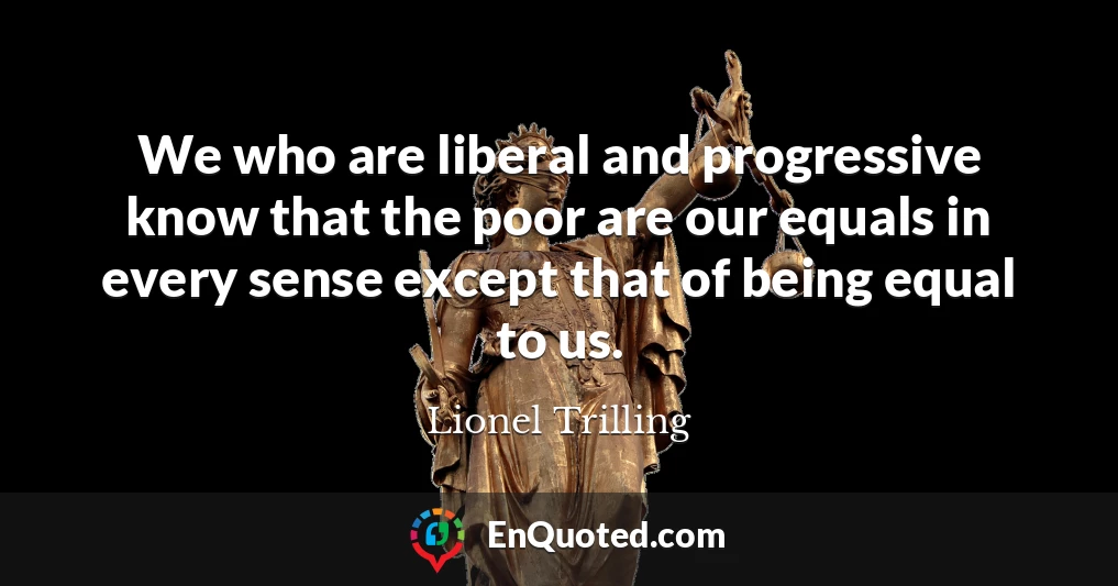 We who are liberal and progressive know that the poor are our equals in every sense except that of being equal to us.