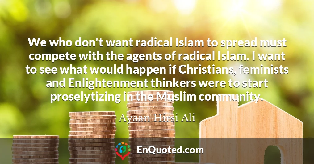 We who don't want radical Islam to spread must compete with the agents of radical Islam. I want to see what would happen if Christians, feminists and Enlightenment thinkers were to start proselytizing in the Muslim community.
