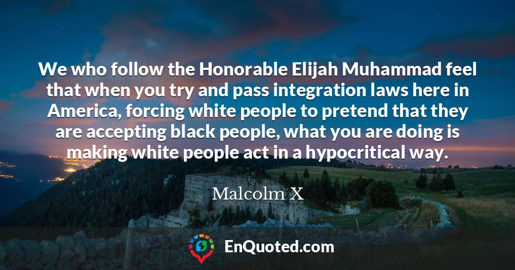 We who follow the Honorable Elijah Muhammad feel that when you try and pass integration laws here in America, forcing white people to pretend that they are accepting black people, what you are doing is making white people act in a hypocritical way.