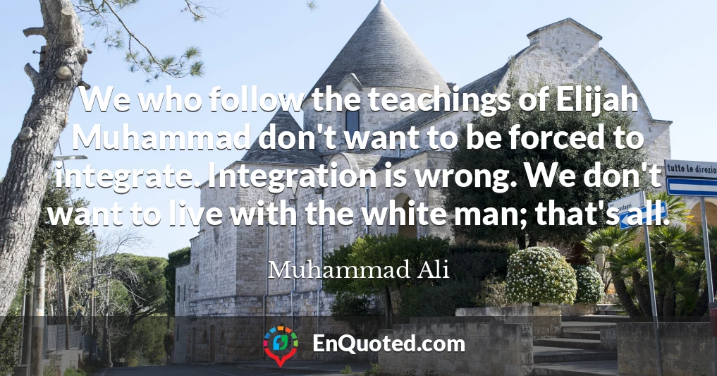 We who follow the teachings of Elijah Muhammad don't want to be forced to integrate. Integration is wrong. We don't want to live with the white man; that's all.