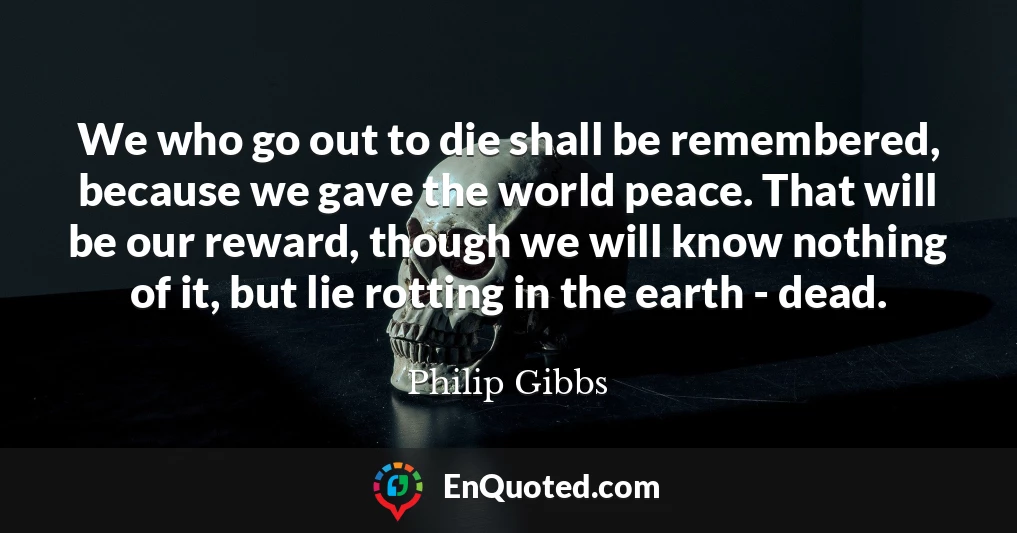We who go out to die shall be remembered, because we gave the world peace. That will be our reward, though we will know nothing of it, but lie rotting in the earth - dead.
