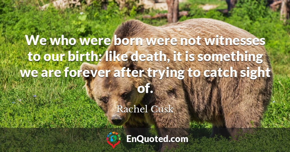 We who were born were not witnesses to our birth: like death, it is something we are forever after trying to catch sight of.